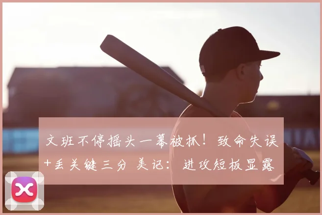文班不停摇头一幕被抓!致命失误+丢关键三分 美记:进攻短板显露